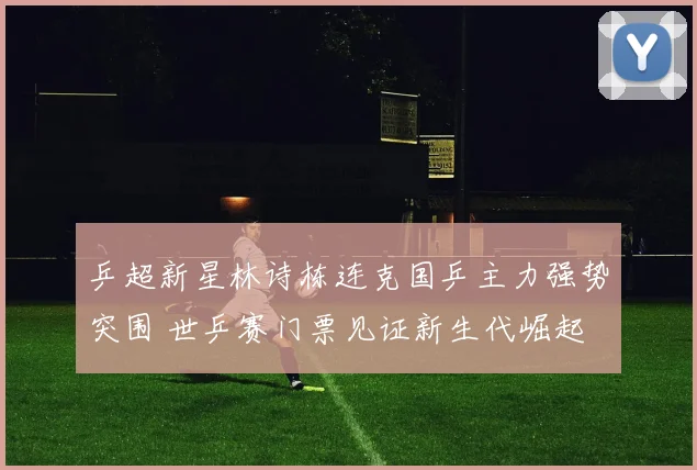 乒超新星林诗栋连克国乒主力强势突围 世乒赛门票见证新生代崛起
