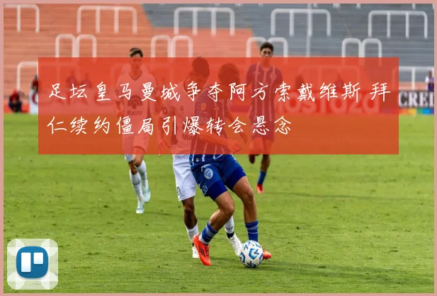 足坛皇马曼城争夺阿方索戴维斯 拜仁续约僵局引爆转会悬念