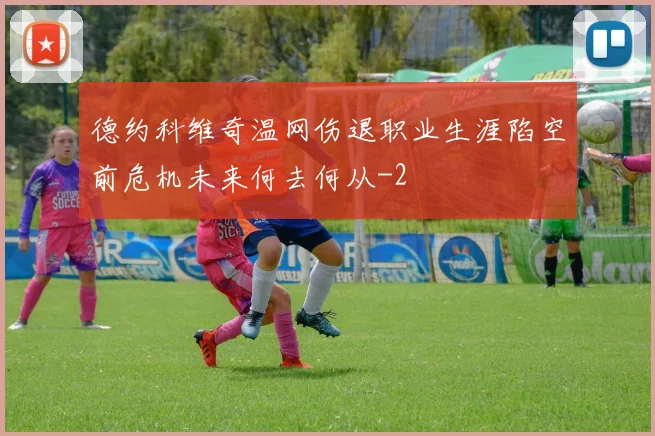 德约科维奇温网伤退职业生涯陷空前危机未来何去何从