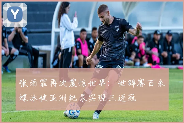 张雨霏再次震惊世界：世锦赛百米蝶泳破亚洲纪录实现三连冠