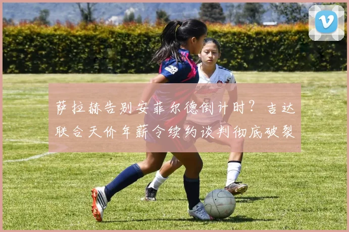 萨拉赫告别安菲尔德倒计时?吉达联合天价年薪令续约谈判彻底破裂