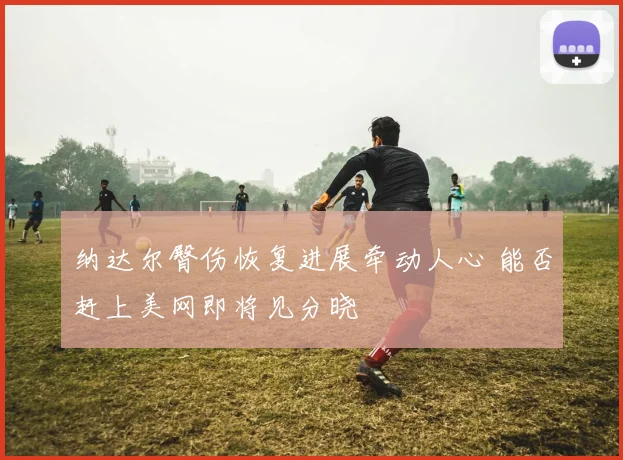 纳达尔臀伤恢复进展牵动人心 能否赶上美网即将见分晓