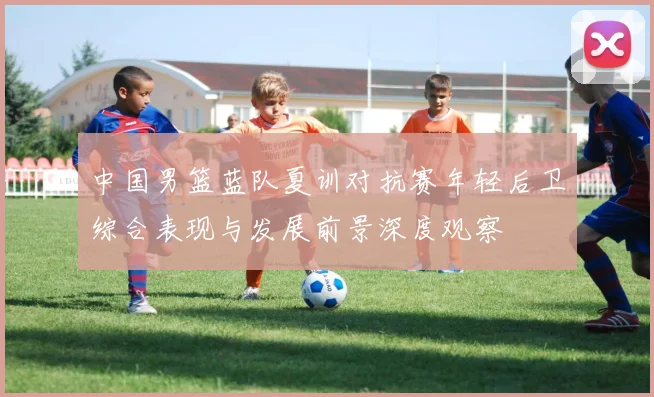 中国男篮蓝队夏训对抗赛年轻后卫综合表现与发展前景深度观察