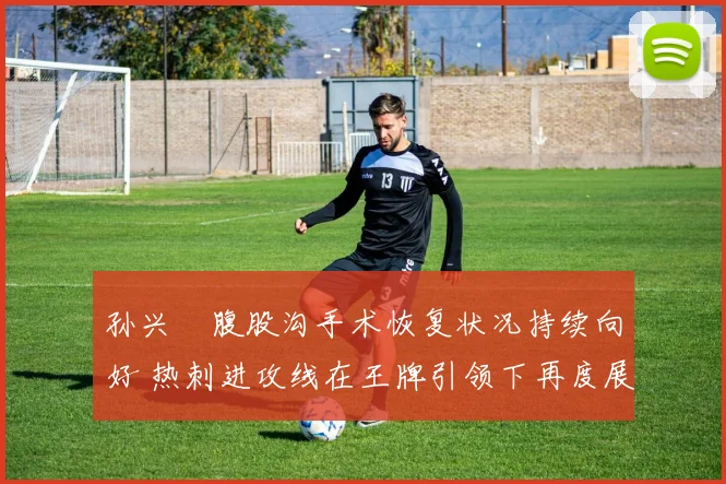 孙兴慜腹股沟手术恢复状况持续向好 热刺进攻线在王牌引领下再度展现恐怖攻击力