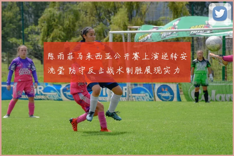 陈雨菲马来西亚公开赛上演逆转安洗莹 防守反击战术制胜展现实力