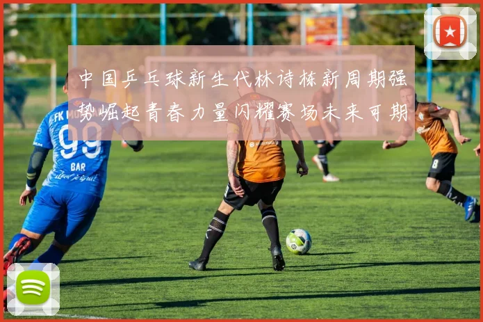 中国乒乓球新生代林诗栋新周期强势崛起青春力量闪耀赛场未来可期
