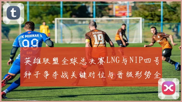 英雄联盟全球总决赛LNG与NIP四号种子争夺战关键对位与晋级形势全解析