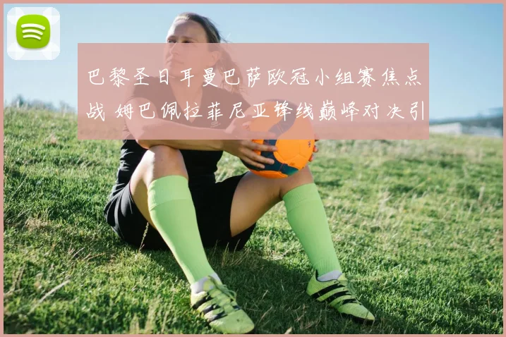 巴黎圣日耳曼巴萨欧冠小组赛焦点战 姆巴佩拉菲尼亚锋线巅峰对决引爆期待