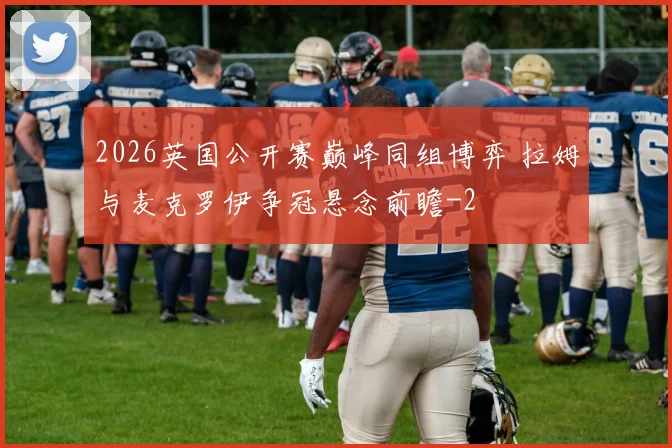 2026英国公开赛巅峰同组博弈 拉姆与麦克罗伊争冠悬念前瞻