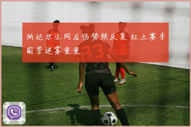 纳达尔法网后伤势频反复 红土赛季前景迷雾重重