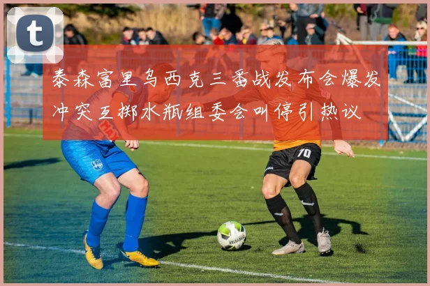 泰森富里乌西克三番战发布会爆发冲突互掷水瓶组委会叫停引热议