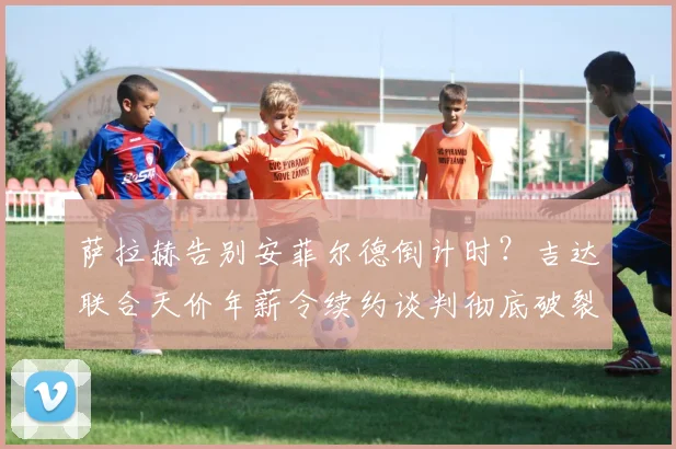 萨拉赫告别安菲尔德倒计时？吉达联合天价年薪令续约谈判彻底破裂