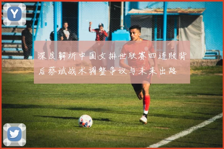 深度解析中国女排世联赛四连败背后蔡斌战术调整争议与未来出路