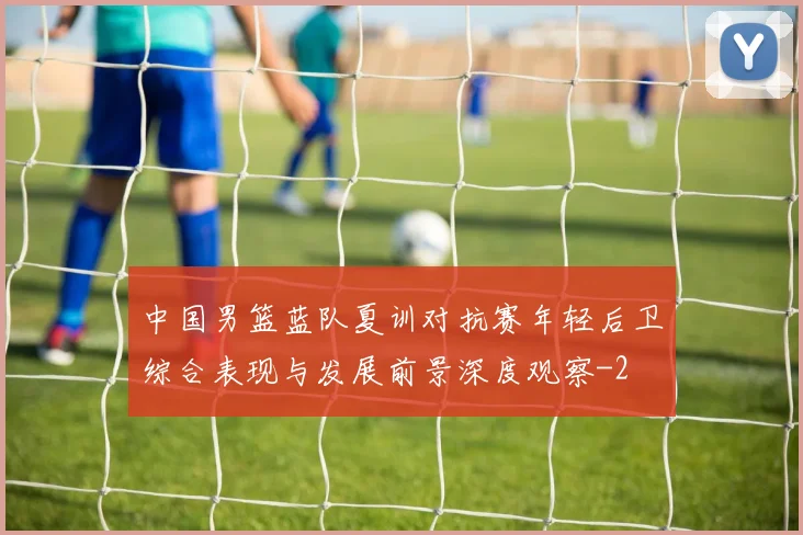 中国男篮蓝队夏训对抗赛年轻后卫综合表现与发展前景深度观察