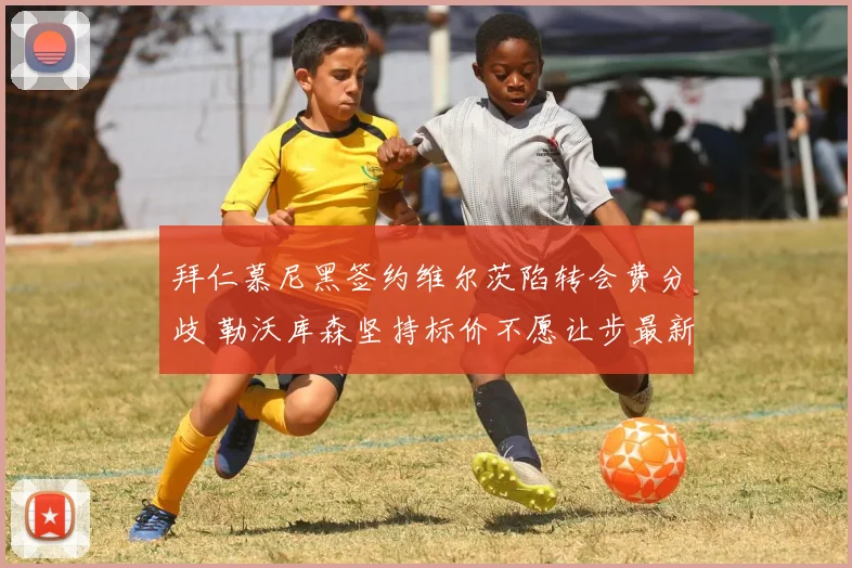 拜仁慕尼黑签约维尔茨陷转会费分歧 勒沃库森坚持标价不愿让步最新动态