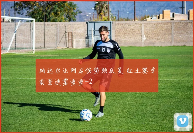 纳达尔法网后伤势频反复 红土赛季前景迷雾重重