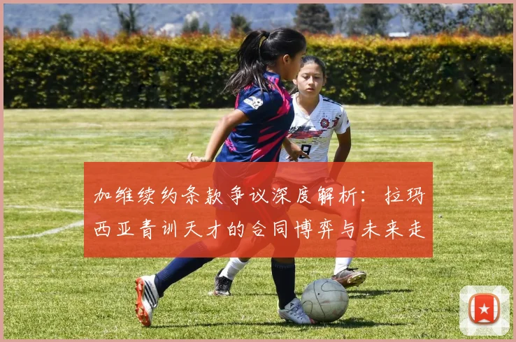 加维续约条款争议深度解析:拉玛西亚青训天才的合同博弈与未来走向