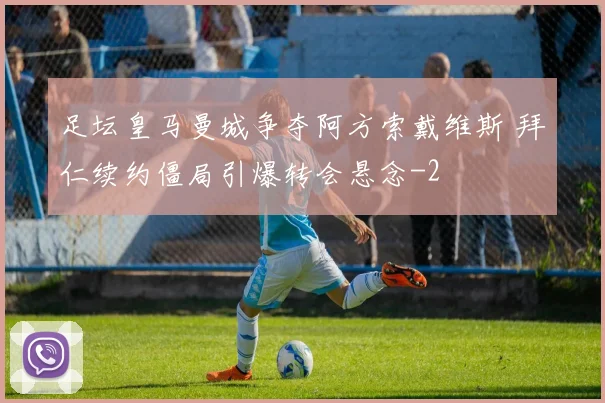 足坛皇马曼城争夺阿方索戴维斯 拜仁续约僵局引爆转会悬念