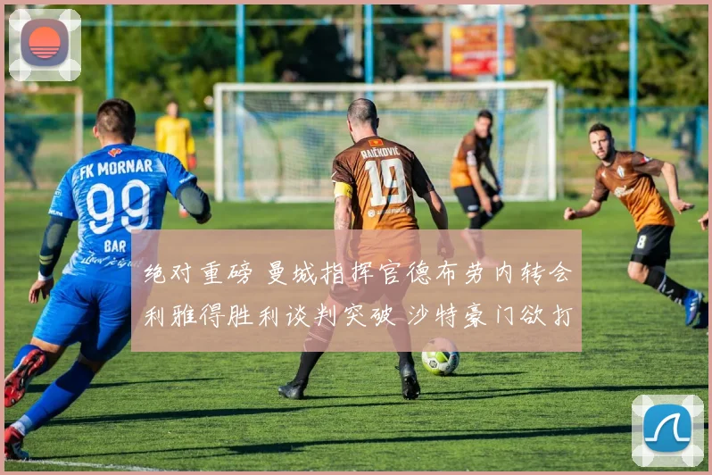 绝对重磅 曼城指挥官德布劳内转会利雅得胜利谈判突破 沙特豪门欲打造巨星战舰