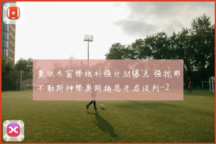 曼联冬窗锋线补强计划曝光 强挖那不勒斯神锋奥斯梅恩开启谈判