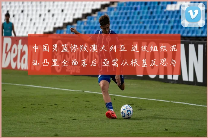 中国男篮惨败澳大利亚 进攻组织混乱凸显全面落后 亟需从根基反思与重塑