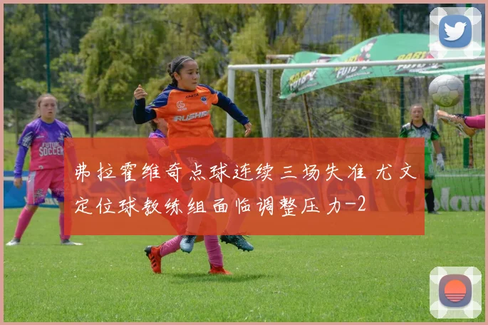 弗拉霍维奇点球连续三场失准 尤文定位球教练组面临调整压力