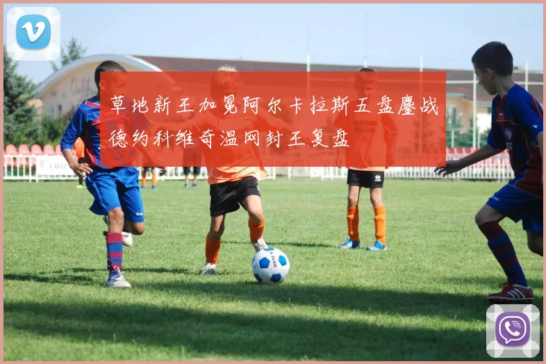 草地新王加冕阿尔卡拉斯五盘鏖战德约科维奇温网封王复盘