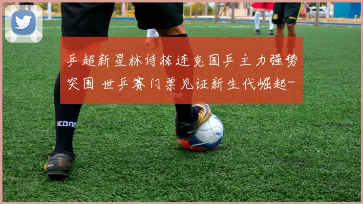 乒超新星林诗栋连克国乒主力强势突围 世乒赛门票见证新生代崛起