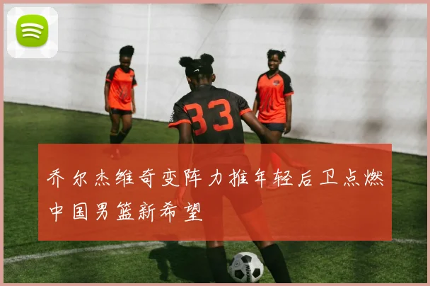 乔尔杰维奇变阵力推年轻后卫点燃中国男篮新希望