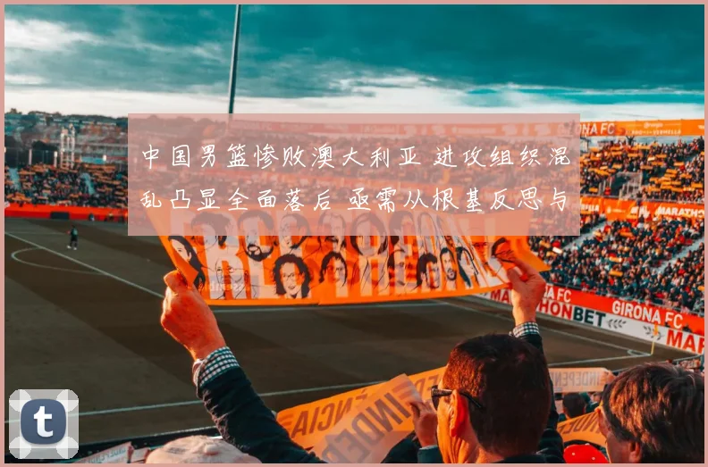 中国男篮惨败澳大利亚 进攻组织混乱凸显全面落后 亟需从根基反思与重塑