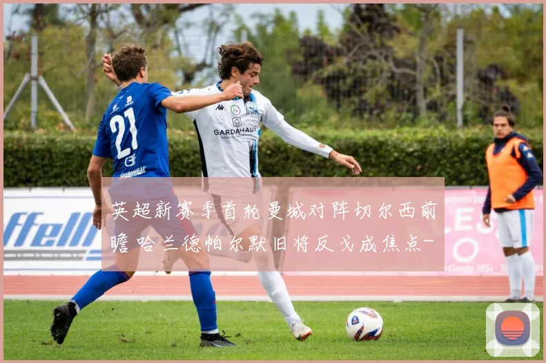 英超新赛季首轮曼城对阵切尔西前瞻 哈兰德帕尔默旧将反戈成焦点
