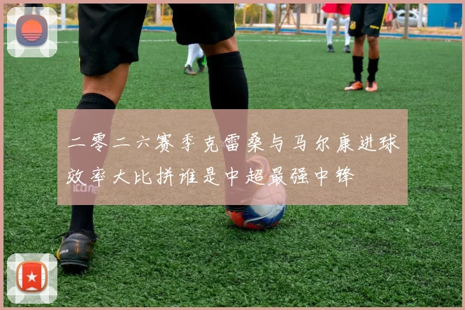 二零二六赛季克雷桑与马尔康进球效率大比拼谁是中超最强中锋