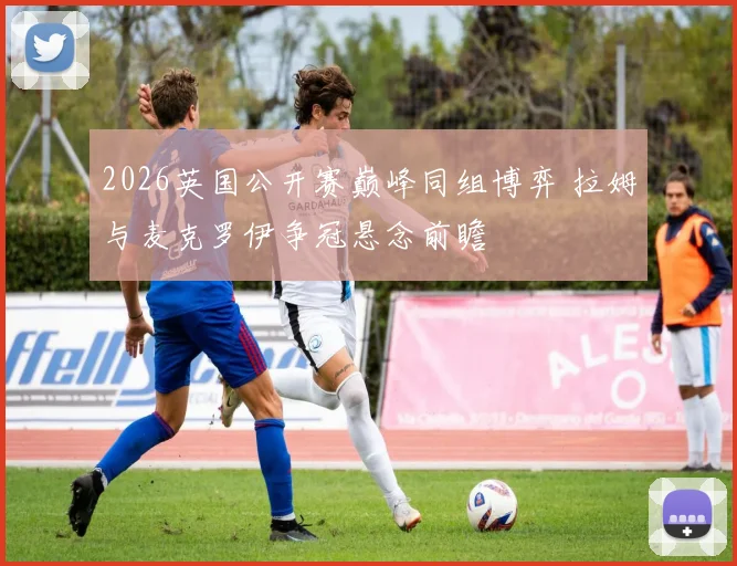 2026英国公开赛巅峰同组博弈 拉姆与麦克罗伊争冠悬念前瞻