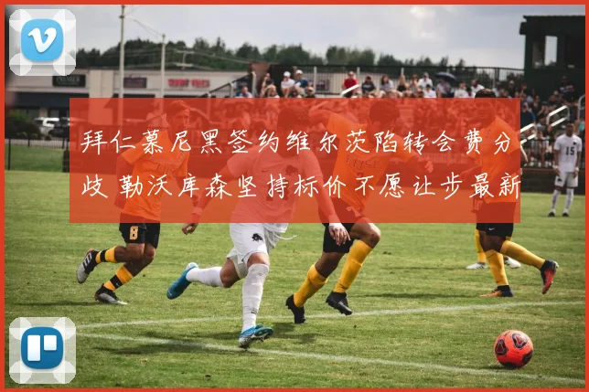 拜仁慕尼黑签约维尔茨陷转会费分歧 勒沃库森坚持标价不愿让步最新动态