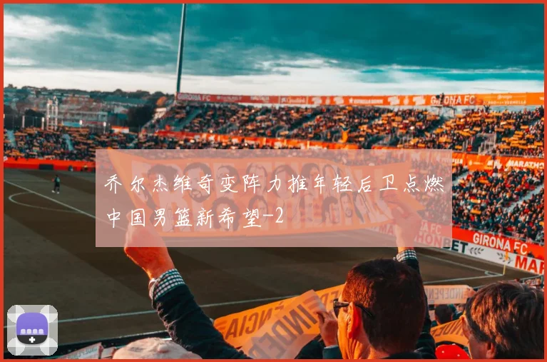 乔尔杰维奇变阵力推年轻后卫点燃中国男篮新希望
