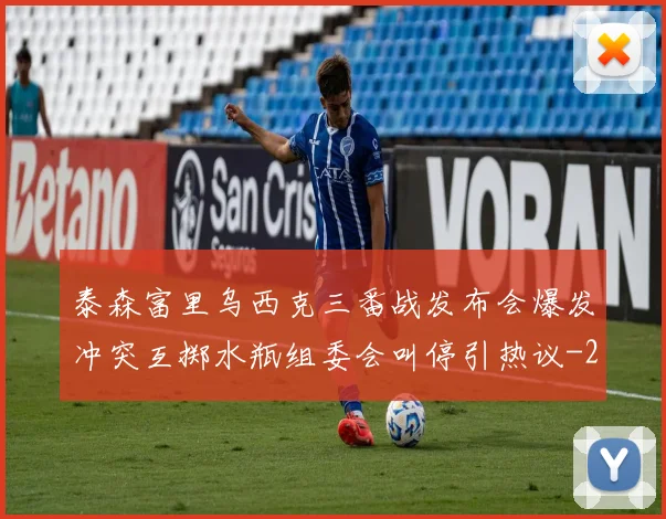 泰森富里乌西克三番战发布会爆发冲突互掷水瓶组委会叫停引热议